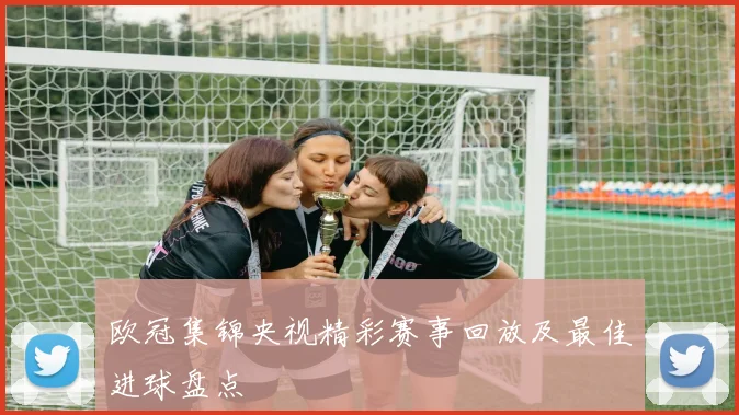 欧冠集锦央视精彩赛事回放及最佳进球盘点