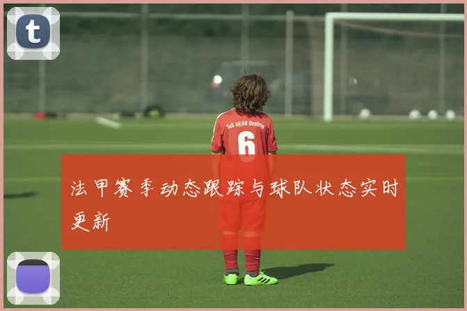 法甲赛季动态跟踪与球队状态实时更新