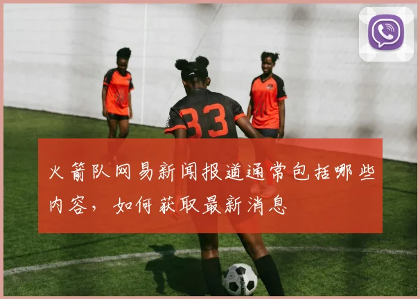 火箭队网易新闻报道通常包括哪些内容，如何获取最新消息