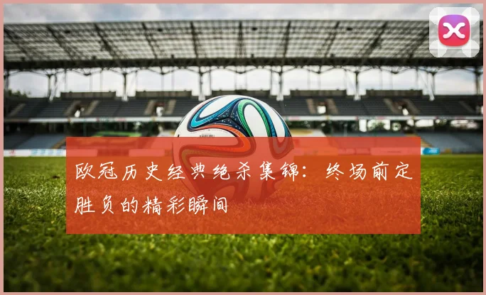 欧冠历史经典绝杀集锦：终场前定胜负的精彩瞬间