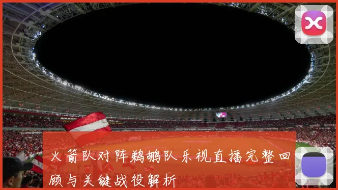 火箭队对阵鹈鹕队乐视直播完整回顾与关键战役解析